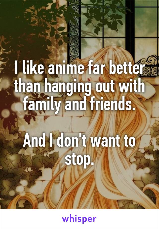 I like anime far better than hanging out with family and friends.

And I don't want to stop.