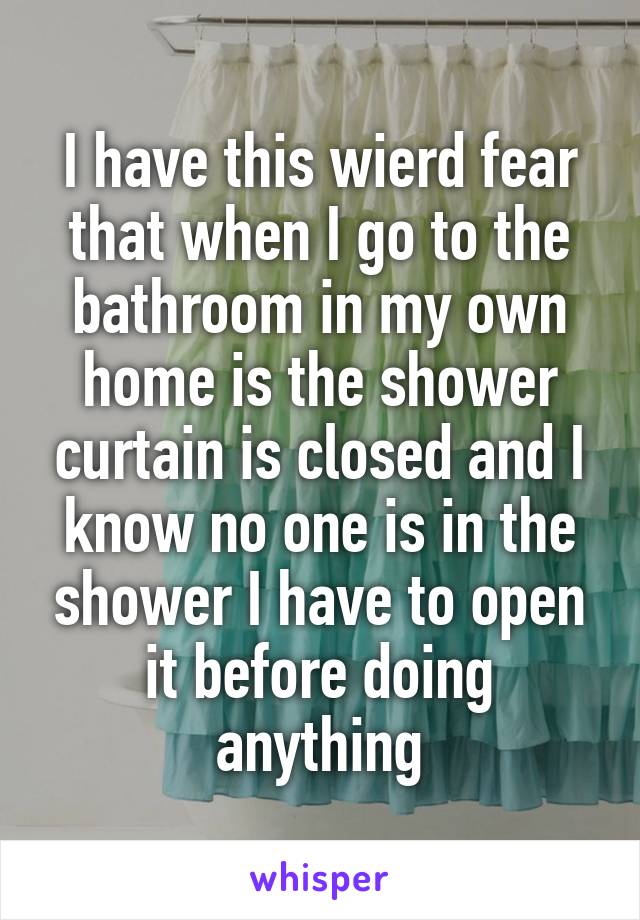 I have this wierd fear that when I go to the bathroom in my own home is the shower curtain is closed and I know no one is in the shower I have to open it before doing anything