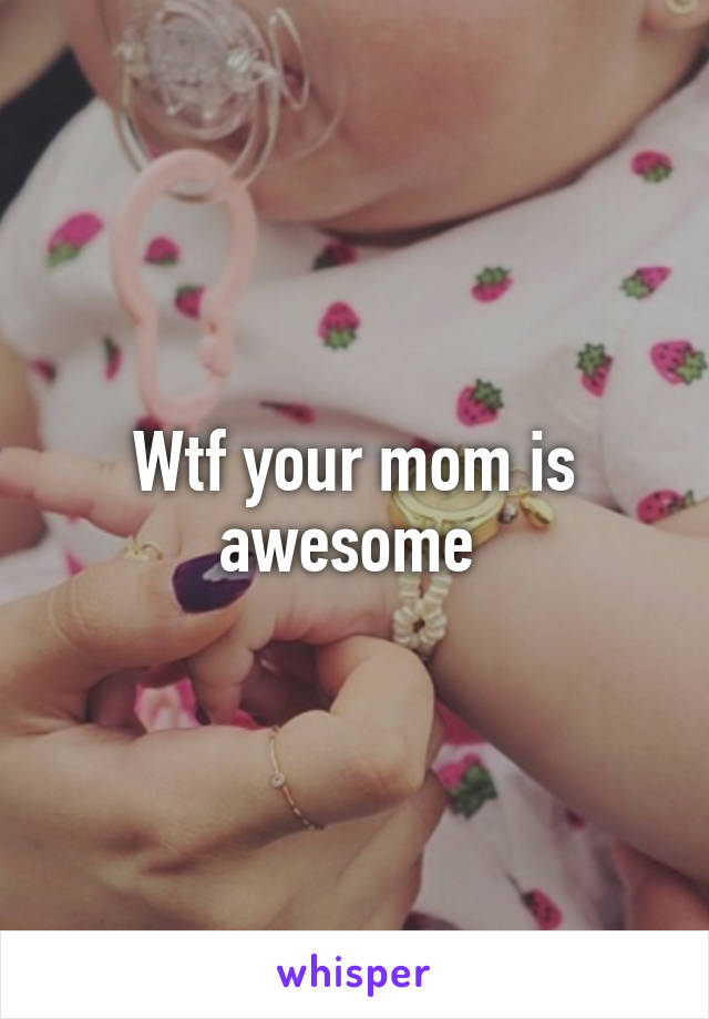 Wtf your mom is awesome 