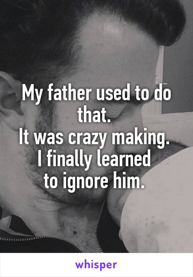 My father used to do that. 
It was crazy making. 
I finally learned 
to ignore him. 