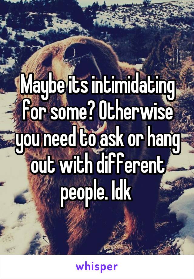 Maybe its intimidating for some? Otherwise you need to ask or hang out with different people. Idk 