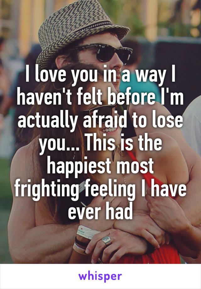 I love you in a way I haven't felt before I'm actually afraid to lose you... This is the happiest most frighting feeling I have ever had