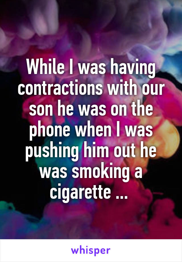 While I was having contractions with our son he was on the phone when I was pushing him out he was smoking a cigarette ... 