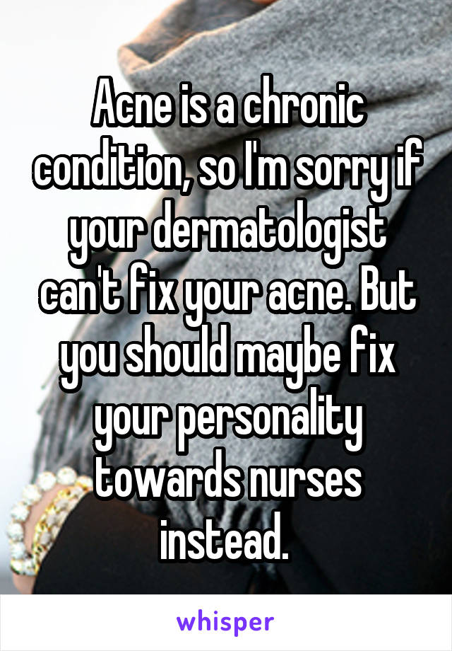 Acne is a chronic condition, so I'm sorry if your dermatologist can't fix your acne. But you should maybe fix your personality towards nurses instead. 