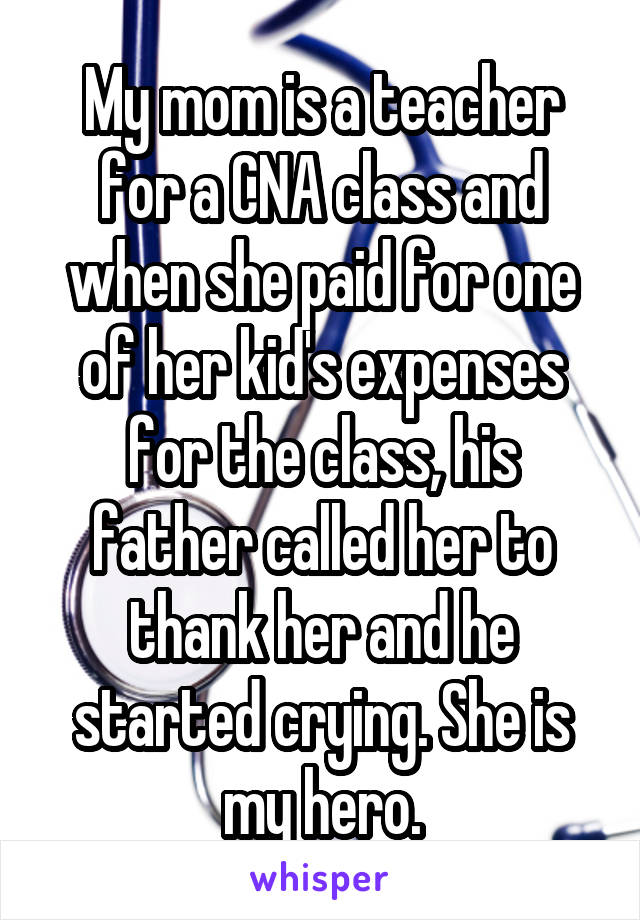 My mom is a teacher for a CNA class and when she paid for one of her kid's expenses for the class, his father called her to thank her and he started crying. She is my hero.