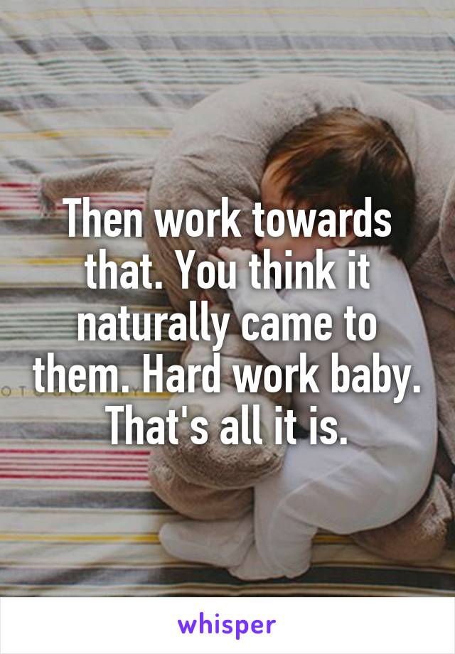 Then work towards that. You think it naturally came to them. Hard work baby. That's all it is.