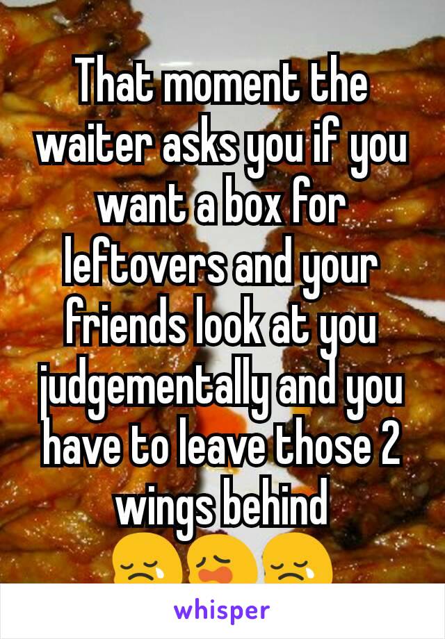 That moment the waiter asks you if you want a box for leftovers and your friends look at you judgementally and you have to leave those 2 wings behind
😢😩😢