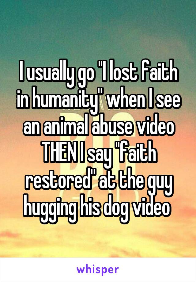 I usually go "I lost faith in humanity" when I see an animal abuse video THEN I say "faith restored" at the guy hugging his dog video 