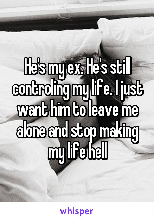 He's my ex. He's still controling my life. I just want him to leave me alone and stop making my life hell