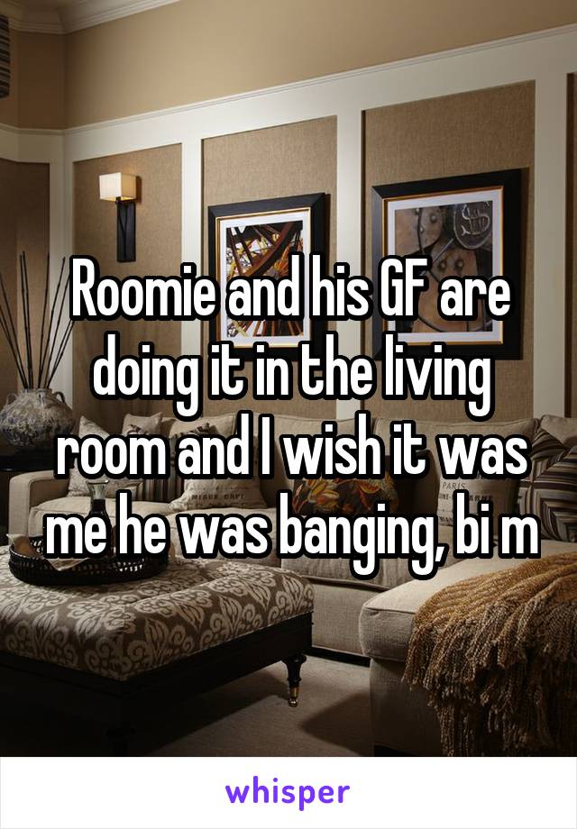 Roomie and his GF are doing it in the living room and I wish it was me he was banging, bi m