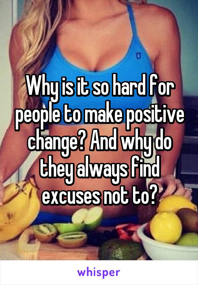 Why is it so hard for people to make positive change? And why do they always find excuses not to?