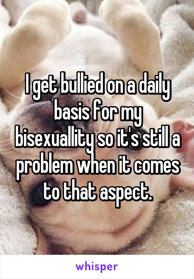 I get bullied on a daily basis for my bisexuallity so it's still a problem when it comes to that aspect.