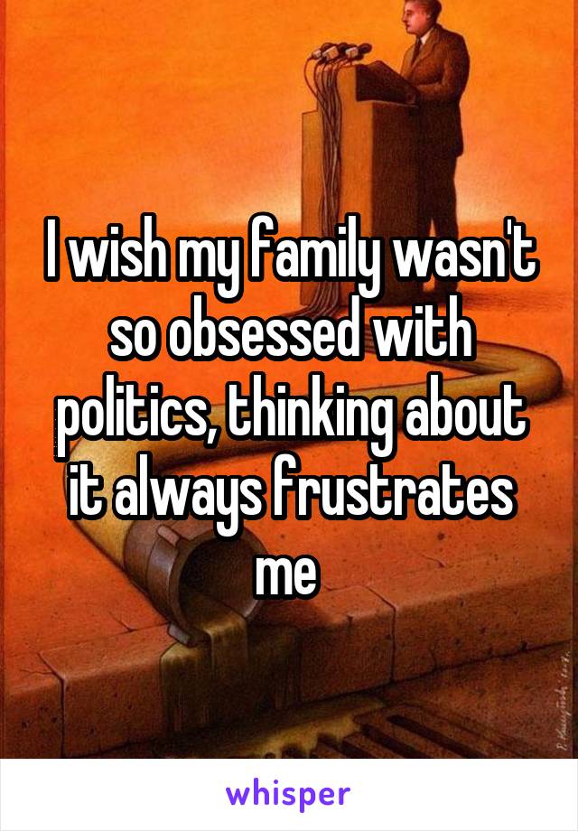 I wish my family wasn't so obsessed with politics, thinking about it always frustrates me 