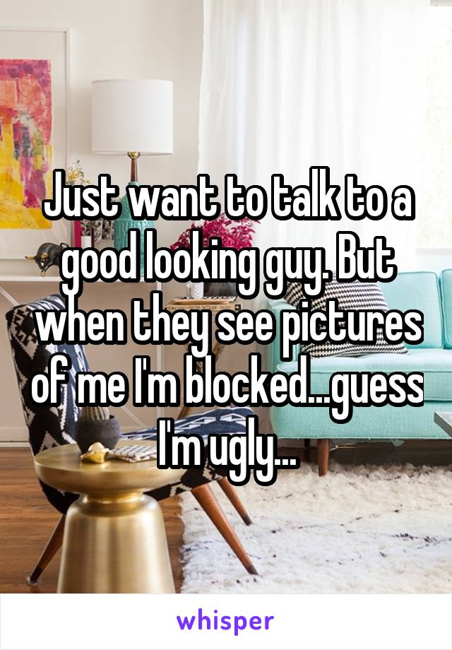 Just want to talk to a good looking guy. But when they see pictures of me I'm blocked...guess I'm ugly...