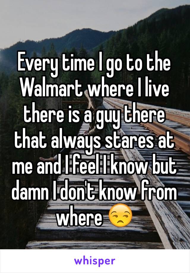 Every time I go to the Walmart where I live there is a guy there that always stares at me and I feel I know but damn I don't know from where 😒