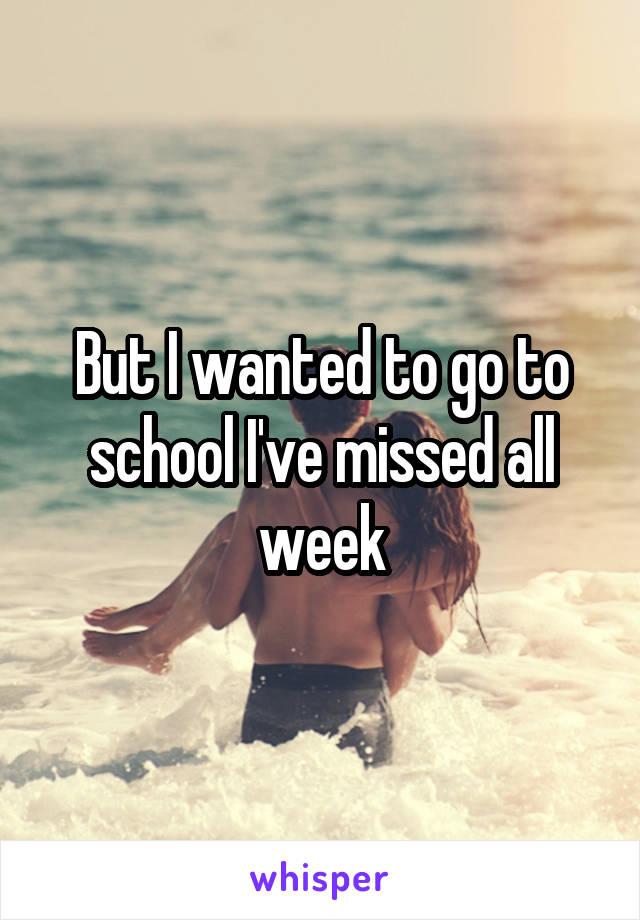 But I wanted to go to school I've missed all week