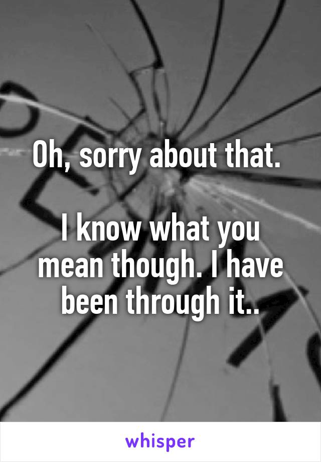 Oh, sorry about that. 

I know what you mean though. I have been through it..