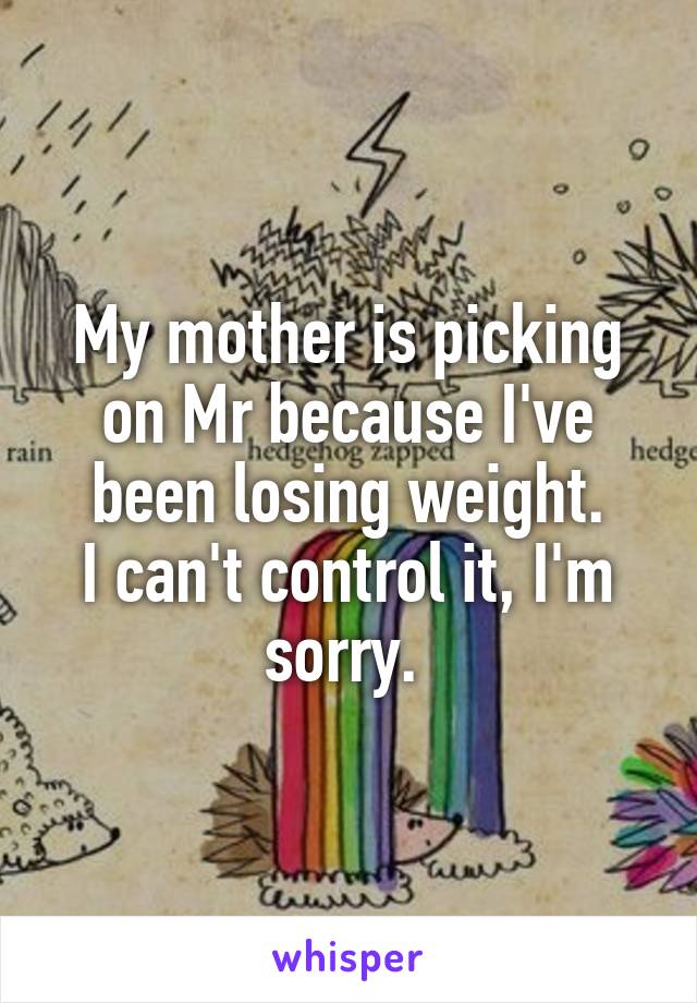 My mother is picking on Mr because I've been losing weight.
I can't control it, I'm sorry. 