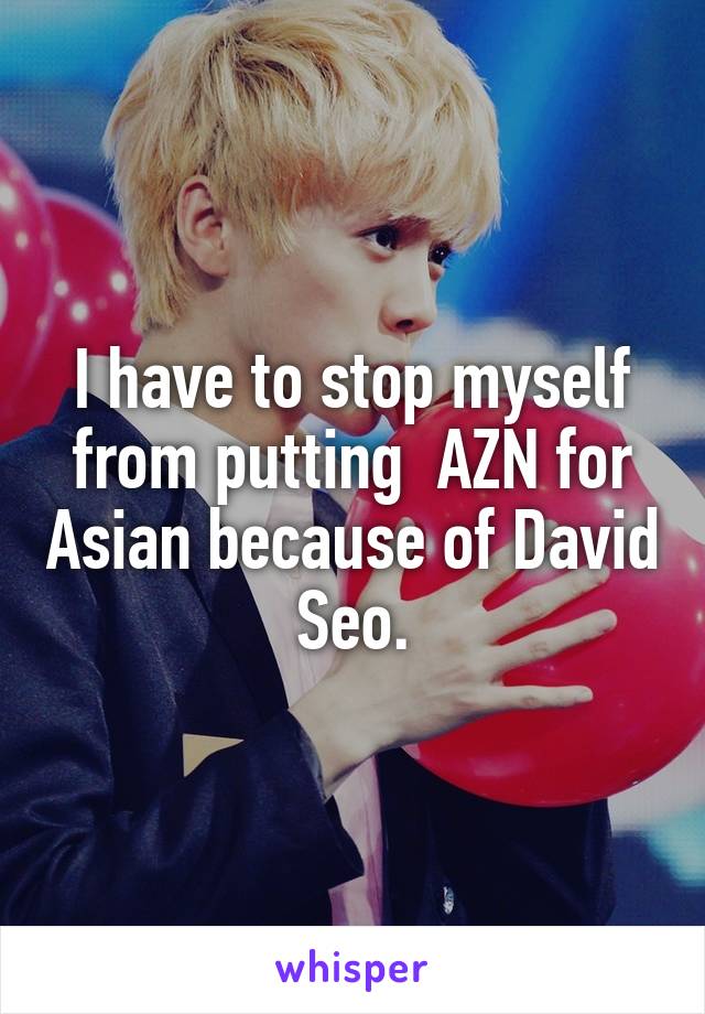 I have to stop myself from putting  AZN for Asian because of David Seo.