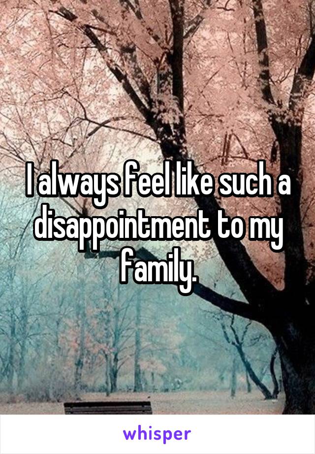 I always feel like such a disappointment to my family.