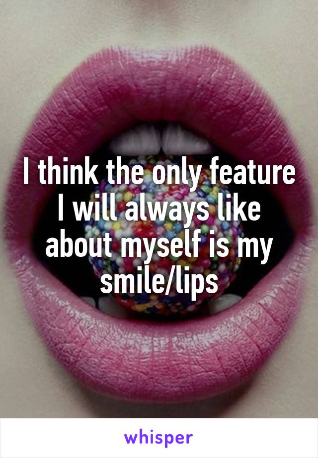 I think the only feature I will always like about myself is my smile/lips