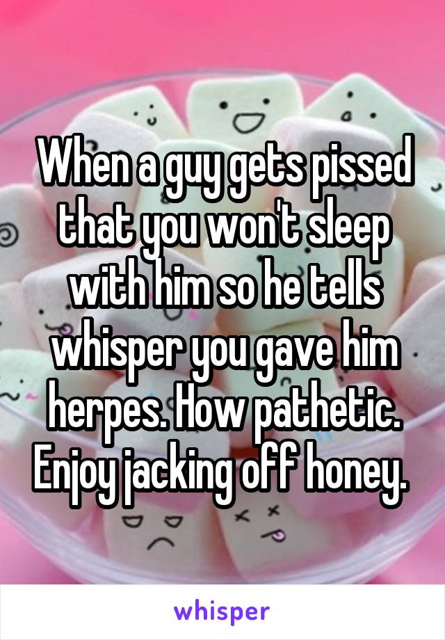 When a guy gets pissed that you won't sleep with him so he tells whisper you gave him herpes. How pathetic. Enjoy jacking off honey. 