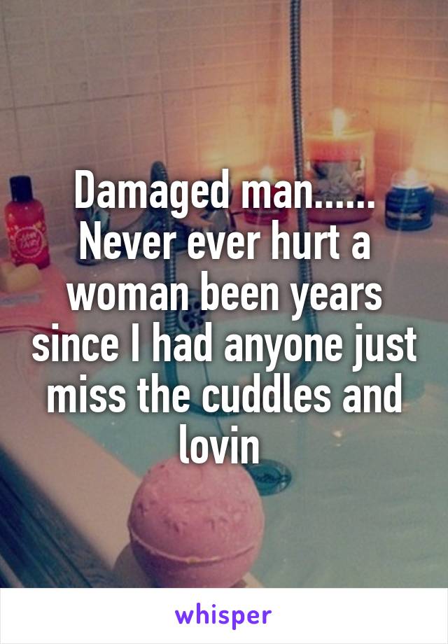 Damaged man...... Never ever hurt a woman been years since I had anyone just miss the cuddles and lovin 