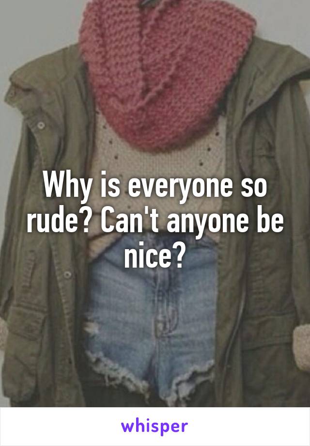 Why is everyone so rude? Can't anyone be nice?