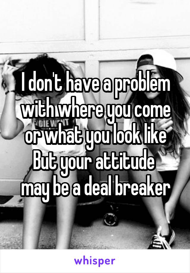 I don't have a problem with where you come or what you look like
But your attitude 
may be a deal breaker