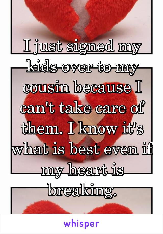 I just signed my kids over to my cousin because I can't take care of them. I know it's what is best even if my heart is breaking.