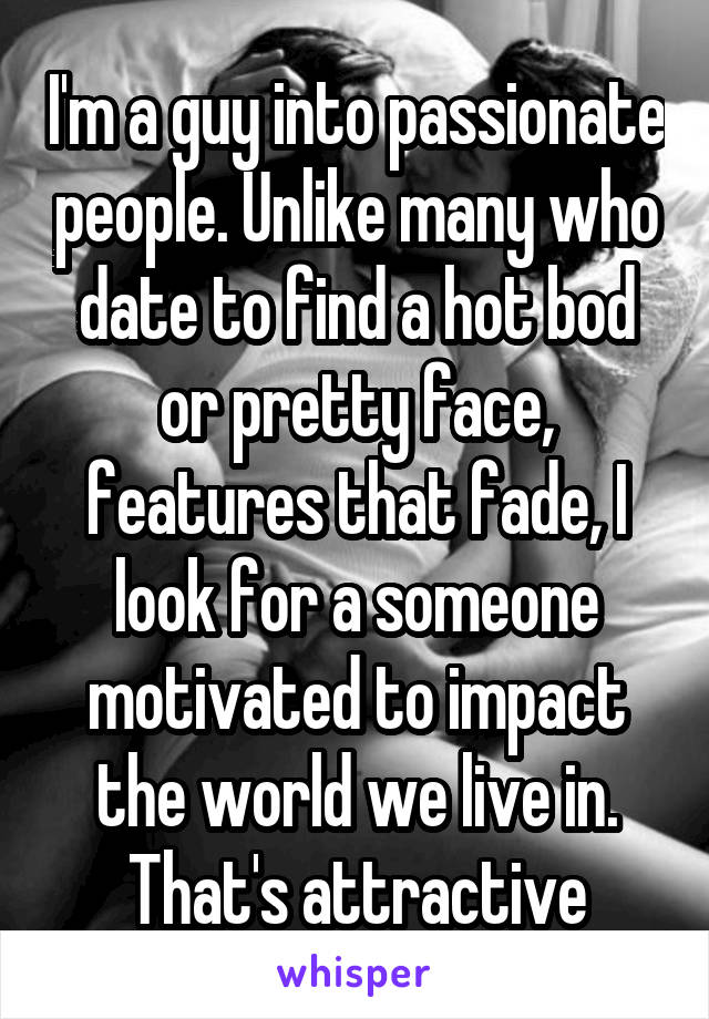 I'm a guy into passionate people. Unlike many who date to find a hot bod or pretty face, features that fade, I look for a someone motivated to impact the world we live in. That's attractive