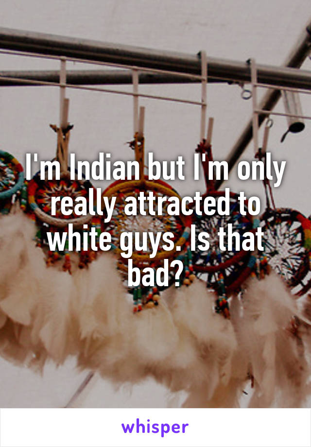 I'm Indian but I'm only really attracted to white guys. Is that bad?