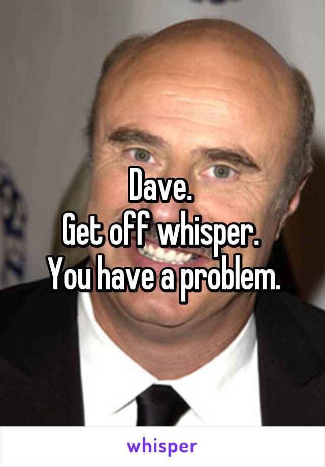 Dave. 
Get off whisper. 
You have a problem.