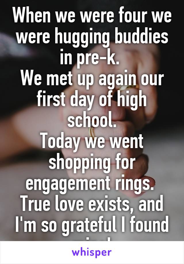 When we were four we were hugging buddies in pre-k. 
We met up again our first day of high school.
Today we went shopping for engagement rings. 
True love exists, and I'm so grateful I found mine!