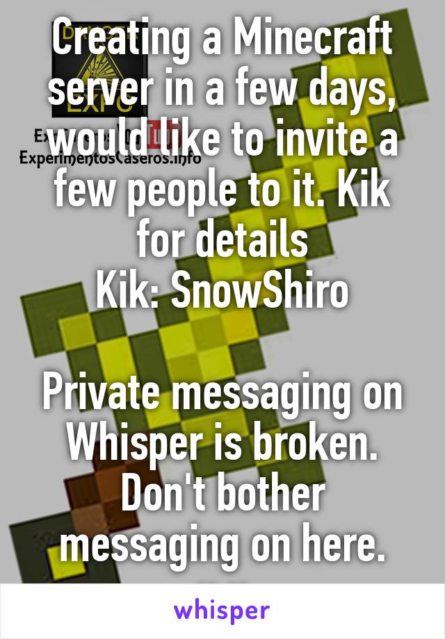 Creating a Minecraft server in a few days, would like to invite a few people to it. Kik for details
Kik: SnowShiro

Private messaging on Whisper is broken. Don't bother messaging on here. u.u