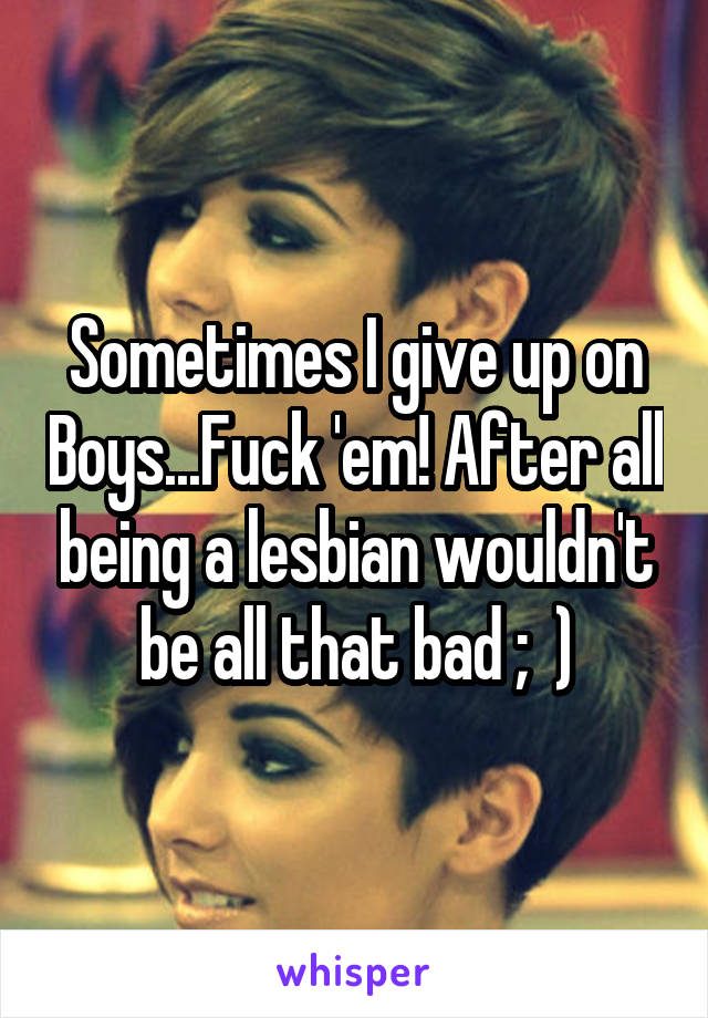 Sometimes I give up on Boys...Fuck 'em! After all being a lesbian wouldn't be all that bad ;  )