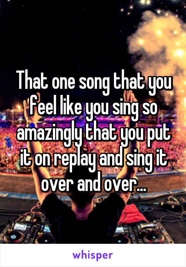 That one song that you feel like you sing so amazingly that you put it on replay and sing it over and over...