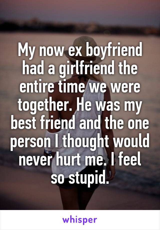 My now ex boyfriend had a girlfriend the entire time we were together. He was my best friend and the one person I thought would never hurt me. I feel so stupid.