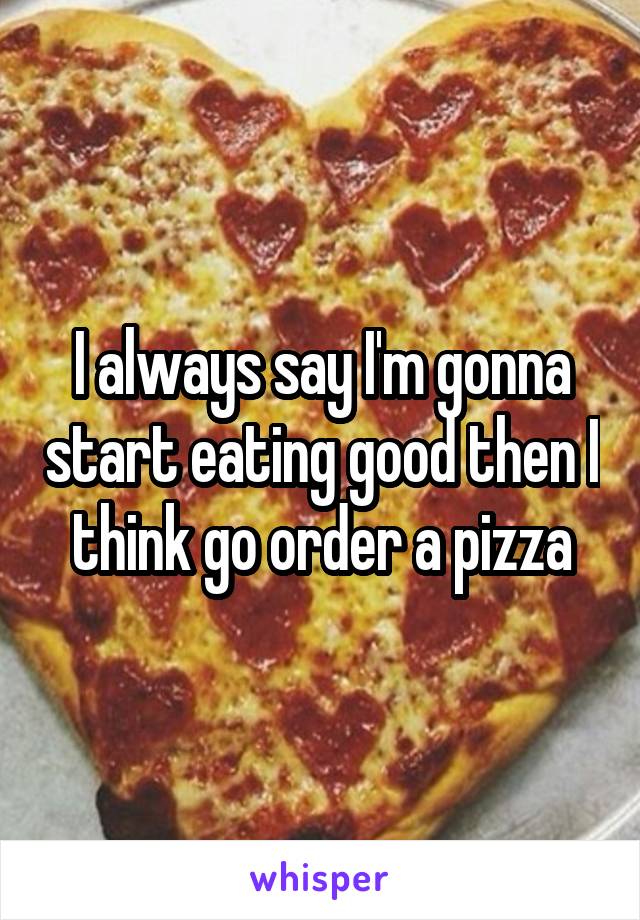 I always say I'm gonna start eating good then I think go order a pizza