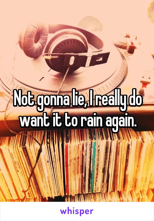 Not gonna lie, I really do want it to rain again.