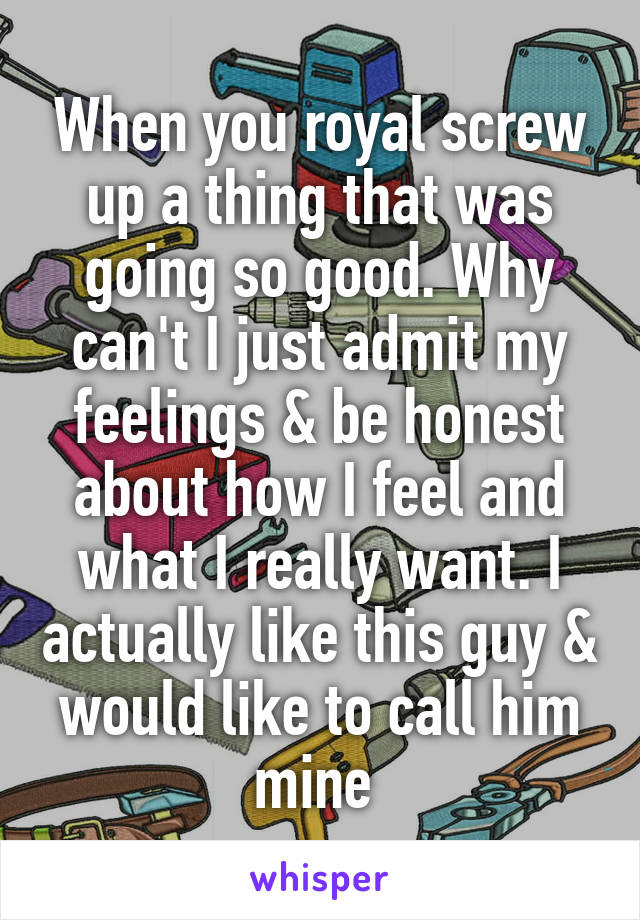 When you royal screw up a thing that was going so good. Why can't I just admit my feelings & be honest about how I feel and what I really want. I actually like this guy & would like to call him mine 