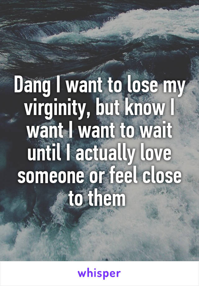 Dang I want to lose my virginity, but know I want I want to wait until I actually love someone or feel close to them 