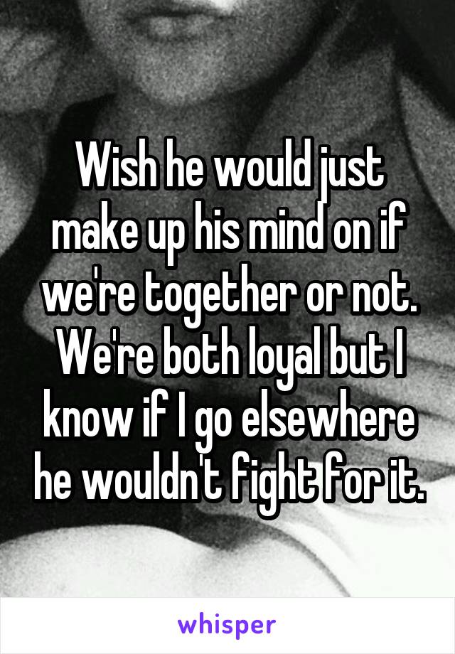 Wish he would just make up his mind on if we're together or not. We're both loyal but I know if I go elsewhere he wouldn't fight for it.