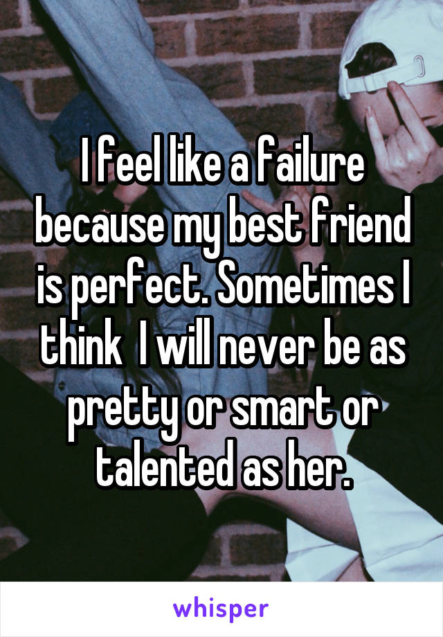 I feel like a failure because my best friend is perfect. Sometimes I think  I will never be as pretty or smart or talented as her.