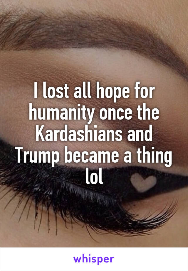 I lost all hope for humanity once the Kardashians and Trump became a thing lol