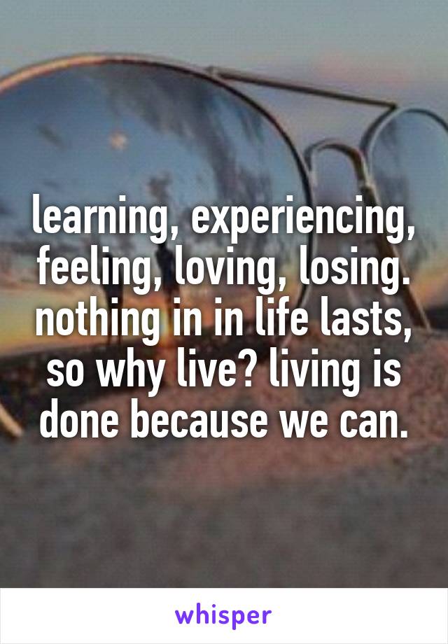 learning, experiencing, feeling, loving, losing. nothing in in life lasts, so why live? living is done because we can.