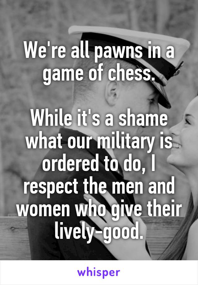 We're all pawns in a game of chess.

While it's a shame what our military is ordered to do, I respect the men and women who give their lively-good.