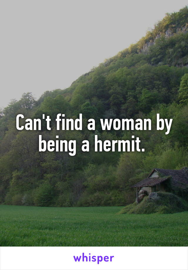 Can't find a woman by being a hermit. 