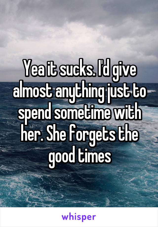 Yea it sucks. I'd give almost anything just to spend sometime with her. She forgets the good times