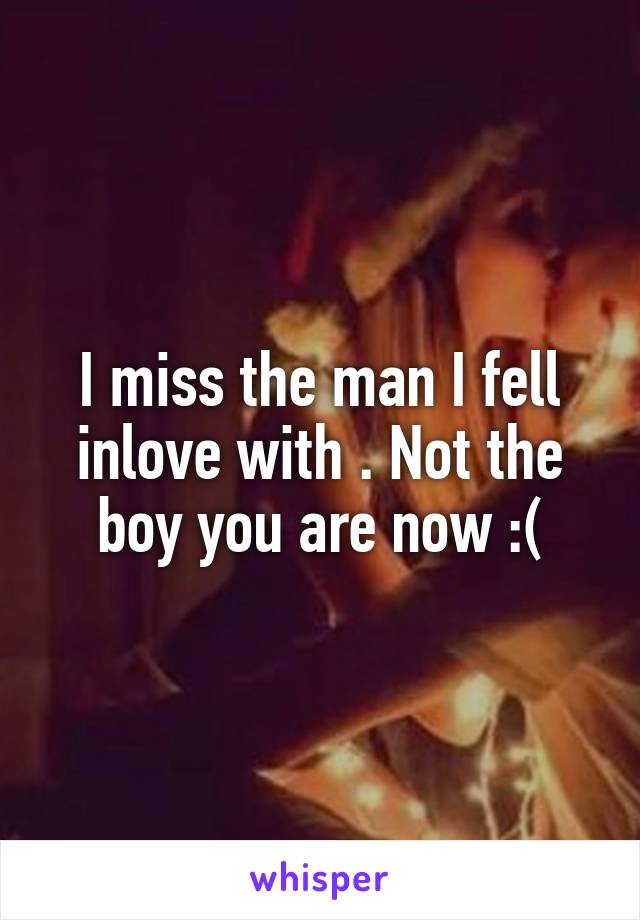 I miss the man I fell inlove with . Not the boy you are now :(